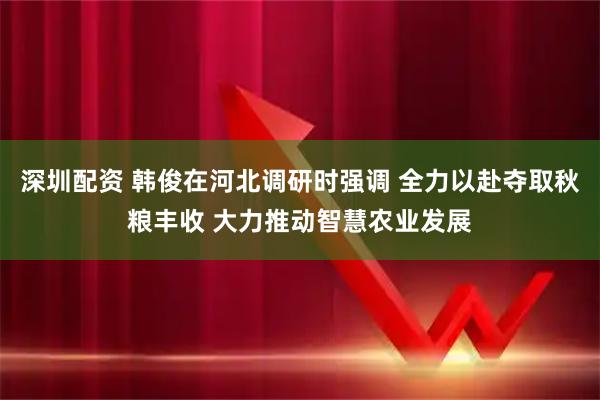 深圳配资 韩俊在河北调研时强调 全力以赴夺取秋粮丰收 大力推动智慧农业发展