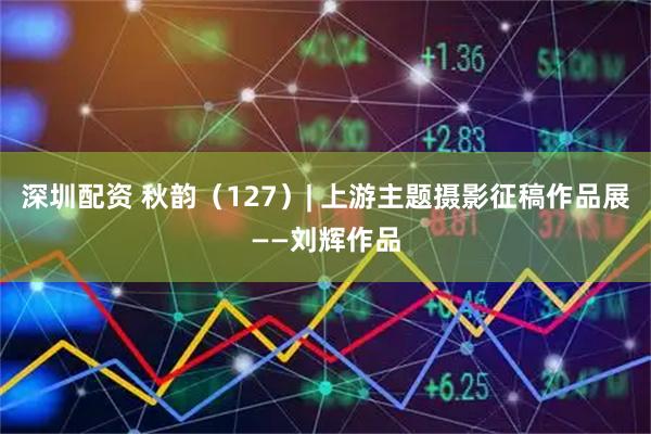 深圳配资 秋韵（127）| 上游主题摄影征稿作品展——刘辉作品