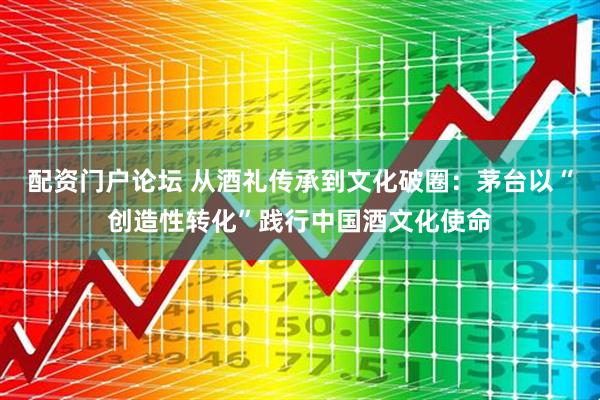 配资门户论坛 从酒礼传承到文化破圈：茅台以“创造性转化”践行中国酒文化使命