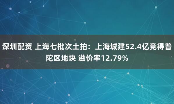 深圳配资 上海七批次土拍：上海城建52.4亿竞得普陀区地块 溢价率12.79%