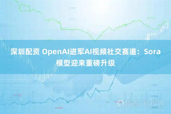 深圳配资 OpenAI进军AI视频社交赛道：Sora模型迎来重磅升级