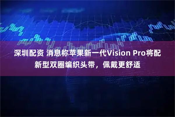 深圳配资 消息称苹果新一代Vision Pro将配新型双圈编织头带，佩戴更舒适