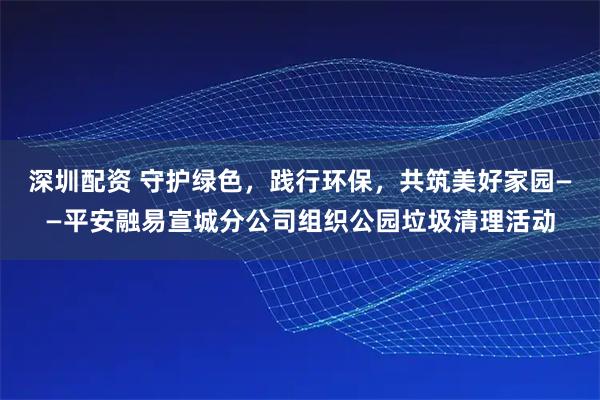 深圳配资 守护绿色，践行环保，共筑美好家园——平安融易宣城分公司组织公园垃圾清理活动