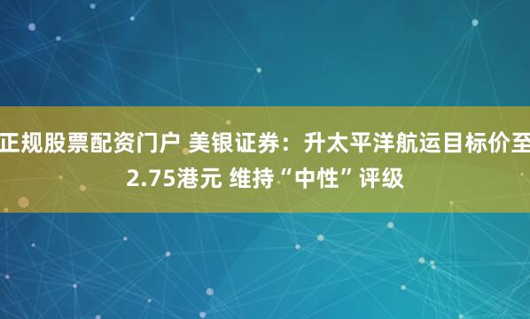 正规股票配资门户 美银证券：升太平洋航运目标价至2.75港元 维持“中性”评级