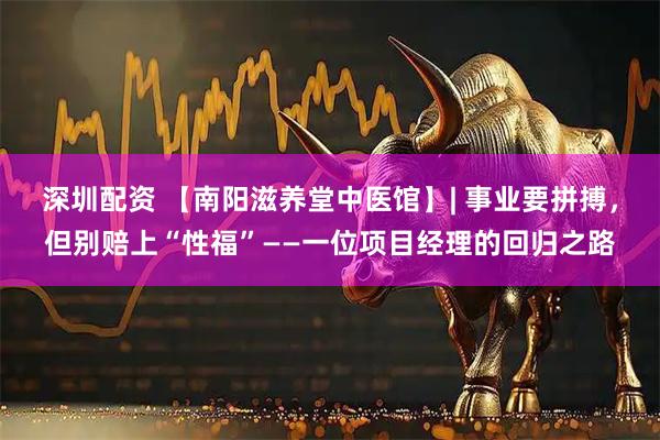 深圳配资 【南阳滋养堂中医馆】| 事业要拼搏，但别赔上“性福”——一位项目经理的回归之路