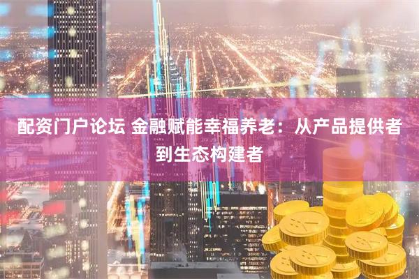 配资门户论坛 金融赋能幸福养老：从产品提供者到生态构建者