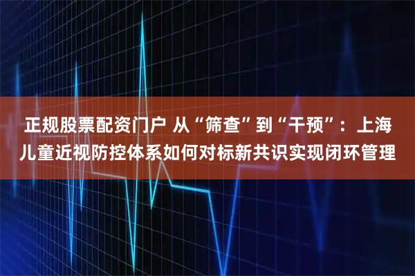 正规股票配资门户 从“筛查”到“干预”：上海儿童近视防控体系如何对标新共识实现闭环管理