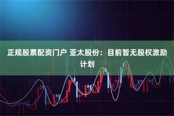 正规股票配资门户 亚太股份：目前暂无股权激励计划