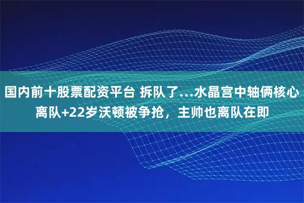 国内前十股票配资平台 拆队了…水晶宫中轴俩核心离队+22岁沃顿被争抢，主帅也离队在即