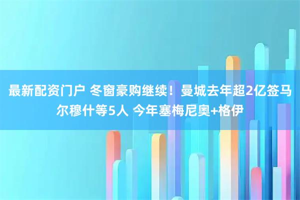 最新配资门户 冬窗豪购继续！曼城去年超2亿签马尔穆什等5人 今年塞梅尼奥+格伊