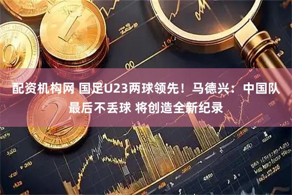 配资机构网 国足U23两球领先！马德兴：中国队最后不丢球 将创造全新纪录