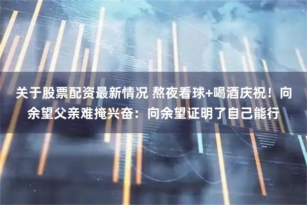 关于股票配资最新情况 熬夜看球+喝酒庆祝！向余望父亲难掩兴奋：向余望证明了自己能行