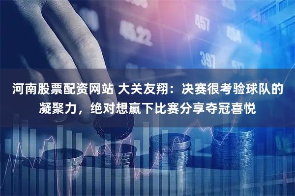 河南股票配资网站 大关友翔：决赛很考验球队的凝聚力，绝对想赢下比赛分享夺冠喜悦