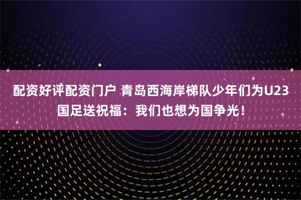配资好评配资门户 青岛西海岸梯队少年们为U23国足送祝福：我们也想为国争光！