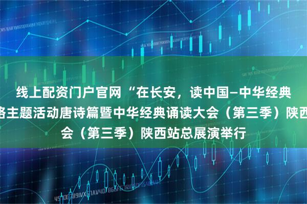 线上配资门户官网 “在长安，读中国—中华经典诵读大会”网络主题活动唐诗篇暨中华经典诵读大会（第三季）陕西站总展演举行