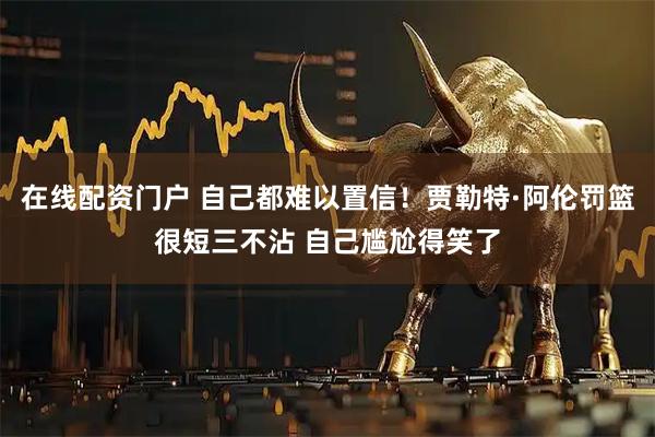 在线配资门户 自己都难以置信！贾勒特·阿伦罚篮很短三不沾 自己尴尬得笑了