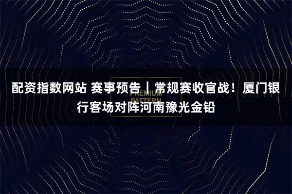 配资指数网站 赛事预告｜常规赛收官战！厦门银行客场对阵河南豫光金铅