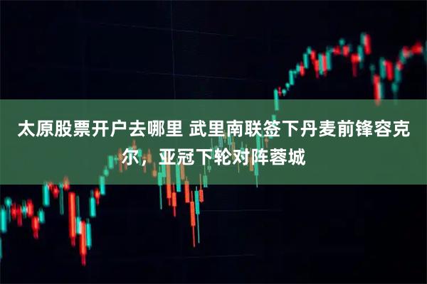 太原股票开户去哪里 武里南联签下丹麦前锋容克尔，亚冠下轮对阵蓉城