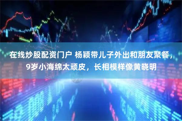 在线炒股配资门户 杨颖带儿子外出和朋友聚餐，9岁小海绵太顽皮，长相模样像黄晓明