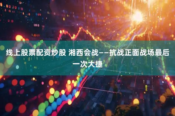 线上股票配资炒股 湘西会战——抗战正面战场最后一次大捷