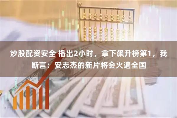 炒股配资安全 播出2小时，拿下飙升榜第1，我断言：安志杰的新片将会火遍全国