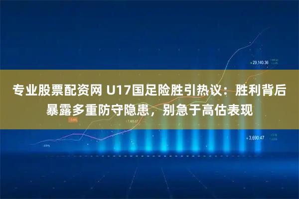 专业股票配资网 U17国足险胜引热议：胜利背后暴露多重防守隐患，别急于高估表现