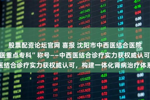 股票配资论坛官网 喜报 沈阳市中西医结合医院肾病科获评“沈阳市中医重点专科”称号——中西医结合诊疗实力获权威认可，构建一体化肾病治疗体系