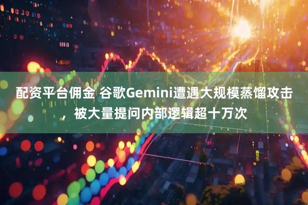 配资平台佣金 谷歌Gemini遭遇大规模蒸馏攻击，被大量提问内部逻辑超十万次