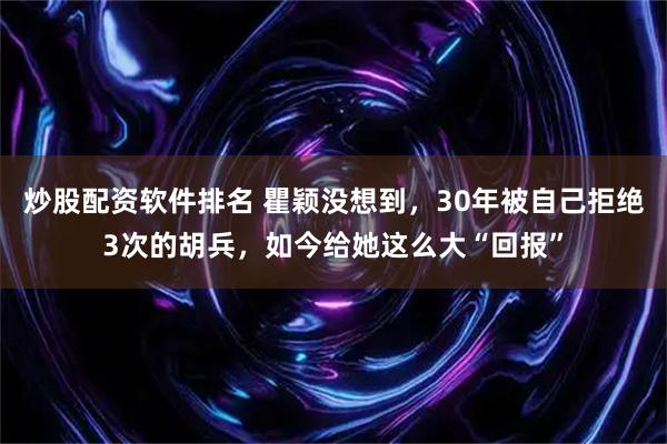 炒股配资软件排名 瞿颖没想到，30年被自己拒绝3次的胡兵，如今给她这么大“回报”