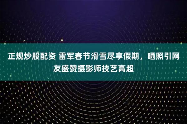 正规炒股配资 雷军春节滑雪尽享假期，晒照引网友盛赞摄影师技艺高超