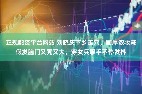 正规配资平台网站 刘晓庆下乡走穴，画厚浓妆戴假发脑门又秃又大，穿女兵服手不停发抖