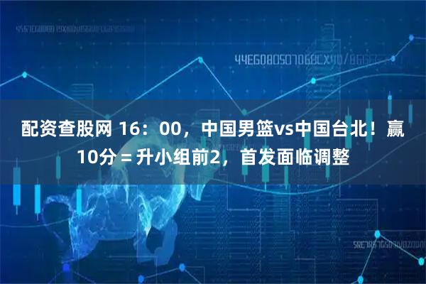 配资查股网 16：00，中国男篮vs中国台北！赢10分＝升小组前2，首发面临调整