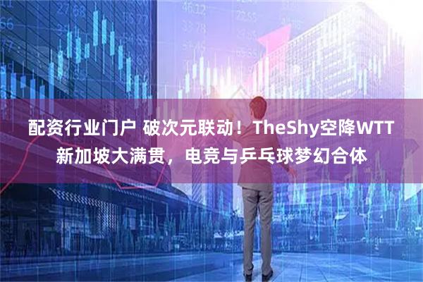 配资行业门户 破次元联动！TheShy空降WTT新加坡大满贯，电竞与乒乓球梦幻合体