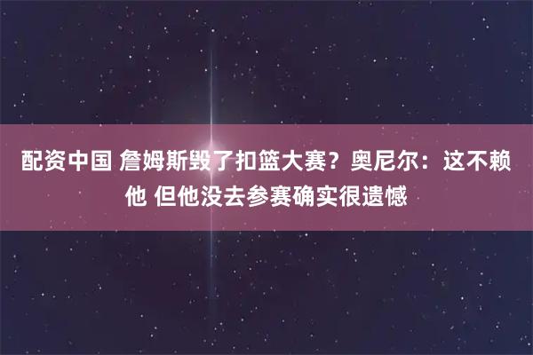 配资中国 詹姆斯毁了扣篮大赛？奥尼尔：这不赖他 但他没去参赛确实很遗憾