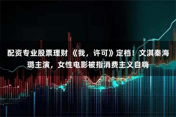配资专业股票理财 《我，许可》定档！文淇秦海璐主演，女性电影被指消费主义自嗨