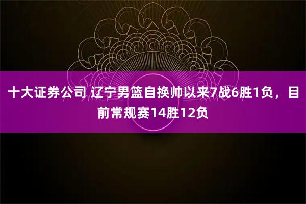 十大证券公司 辽宁男篮自换帅以来7战6胜1负，目前常规赛14胜12负