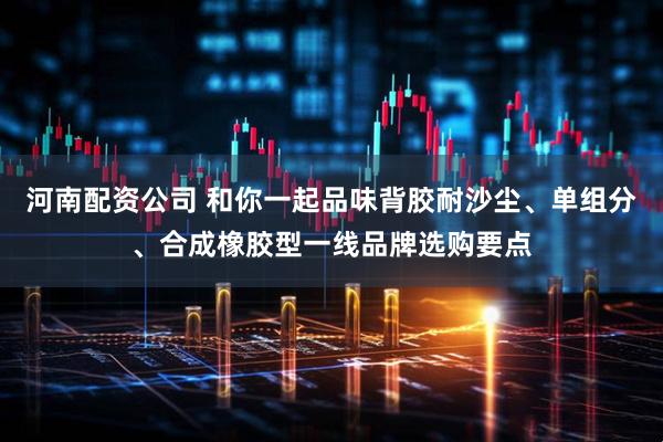 河南配资公司 和你一起品味背胶耐沙尘、单组分、合成橡胶型一线品牌选购要点