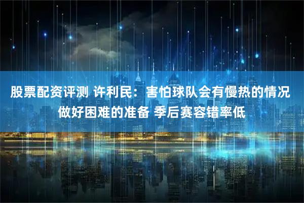股票配资评测 许利民：害怕球队会有慢热的情况 做好困难的准备 季后赛容错率低