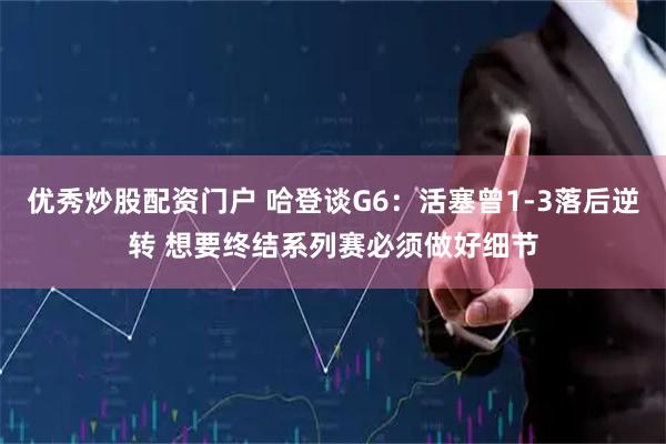 优秀炒股配资门户 哈登谈G6：活塞曾1-3落后逆转 想要终结系列赛必须做好细节